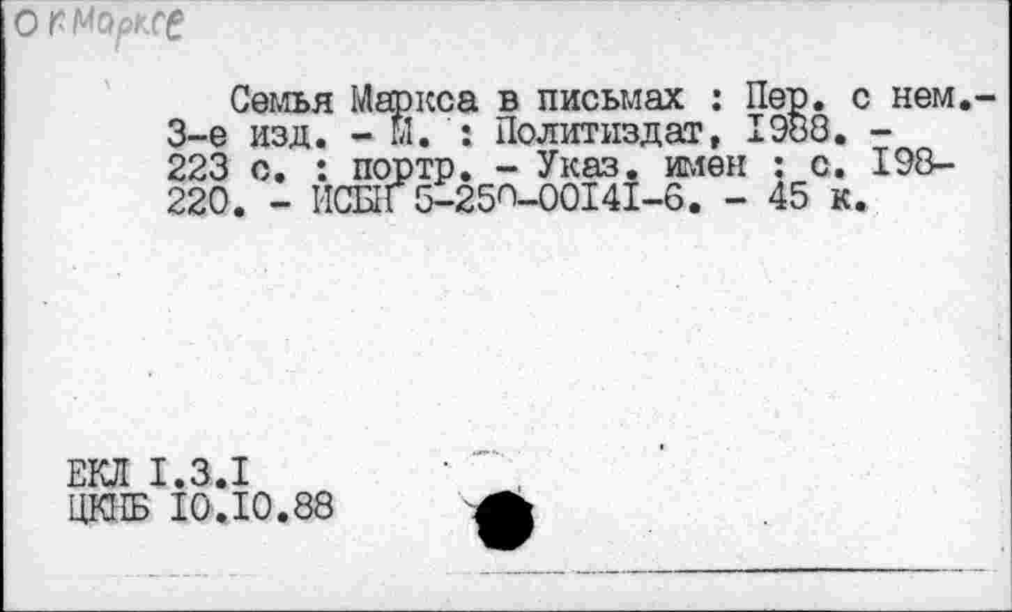 ﻿О г Марксе
Семья Маркса в письмах : Пер. с нем 3-е изд. - м. : Политиздат, 1988. -223 с. : портр. - Указ, имен : с. 198-220. - ИСЫГ5-25О-00141-6. - 45 к.
ЕКЛ 1.3.1
ЦКПБ 10.10.88